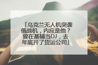 乌克兰无人机突袭俄战机，内应是他？曾在基辅当DJ，去年底开了货运公司