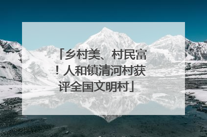 乡村美、村民富！人和镇清河村获评全国文明村