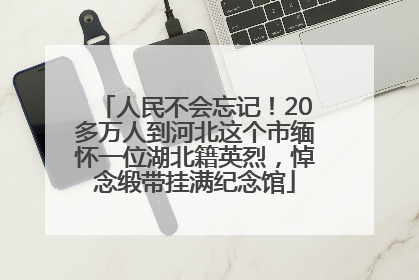 人民不会忘记！20多万人到河北这个市缅怀一位湖北籍英烈，悼念缎带挂满纪念馆