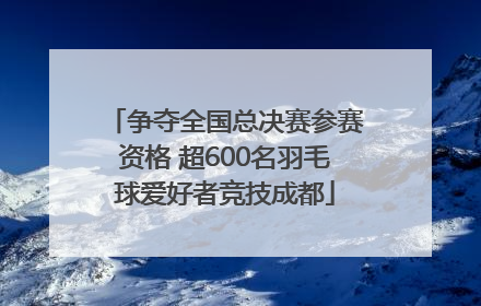 争夺全国总决赛参赛资格 超600名羽毛球爱好者竞技成都