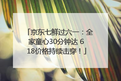 京东七鲜过六一：全家童心30分钟达 618价格持续击穿！