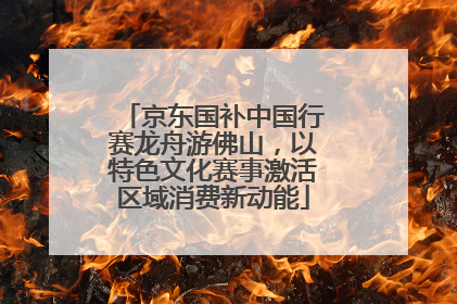 京东国补中国行赛龙舟游佛山，以特色文化赛事激活区域消费新动能