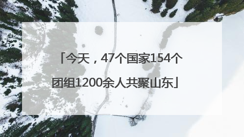 今天，47个国家154个团组1200余人共聚山东