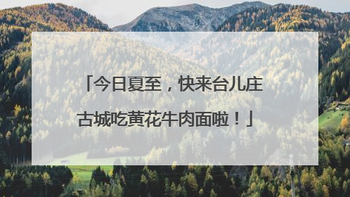 今日夏至，快来台儿庄古城吃黄花牛肉面啦！