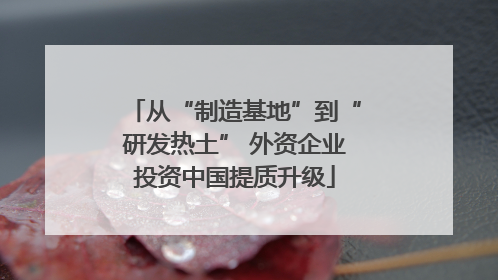 从“制造基地”到“研发热土” 外资企业投资中国提质升级