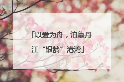 以爱为舟，泊靠丹江“银龄”港湾