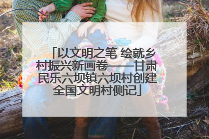 以文明之笔 绘就乡村振兴新画卷——甘肃民乐六坝镇六坝村创建全国文明村侧记