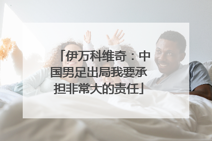 伊万科维奇：中国男足出局我要承担非常大的责任