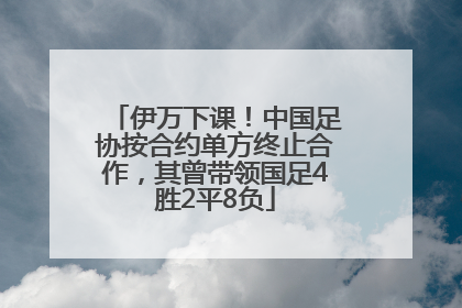 伊万下课！中国足协按合约单方终止合作，其曾带领国足4胜2平8负