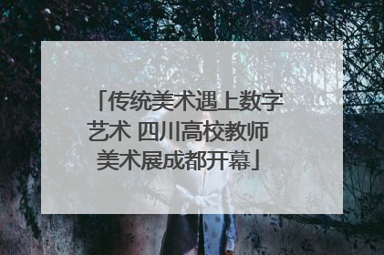 传统美术遇上数字艺术 四川高校教师美术展成都开幕