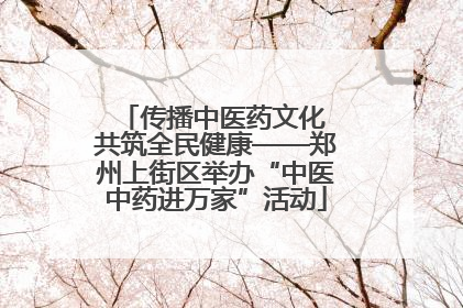 传播中医药文化 共筑全民健康——郑州上街区举办“中医中药进万家”活动