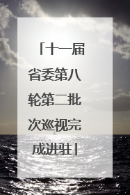 十一届省委第八轮第二批次巡视完成进驻