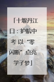 十堰丹江口：护航中考 以“零闪断”点亮学子梦