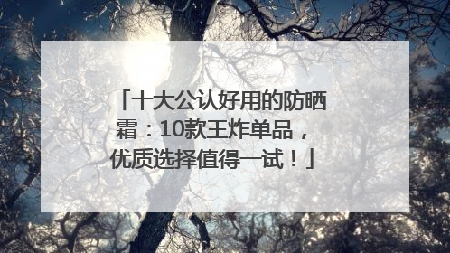 十大公认好用的防晒霜：10款王炸单品，优质选择值得一试！