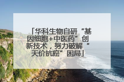 华科生物自研“基因细胞+中医药”创新技术，努力破解“天价抗癌”困局