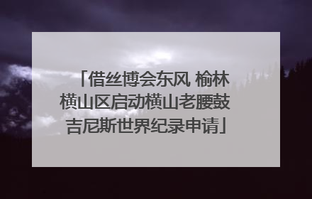 借丝博会东风 榆林横山区启动横山老腰鼓吉尼斯世界纪录申请