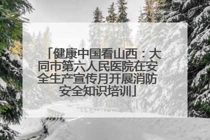 健康中国看山西：大同市第六人民医院在安全生产宣传月开展消防安全知识培训