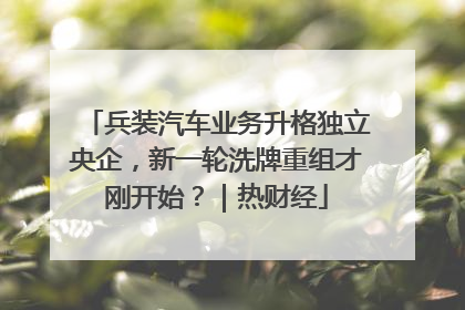 兵装汽车业务升格独立央企，新一轮洗牌重组才刚开始？｜热财经