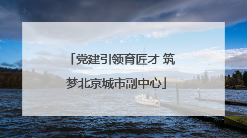 党建引领育匠才 筑梦北京城市副中心