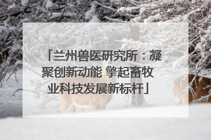 兰州兽医研究所：凝聚创新动能 擎起畜牧业科技发展新标杆