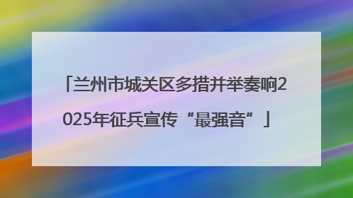 兰州市城关区多措并举奏响2025年征兵宣传“最强音”