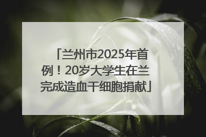 兰州市2025年首例！20岁大学生在兰完成造血干细胞捐献
