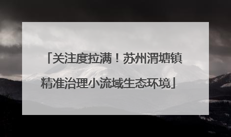 关注度拉满！苏州渭塘镇精准治理小流域生态环境