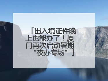 出入境证件晚上也能办了！厦门再次启动暑期“夜办专场”