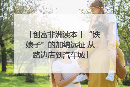 创富非洲读本丨“铁娘子”的加纳远征 从路边店到汽车城