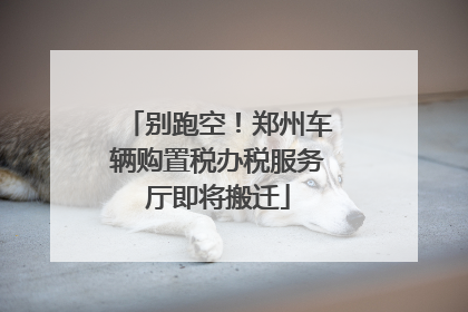 别跑空！郑州车辆购置税办税服务厅即将搬迁