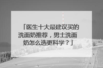 医生十大最建议买的洗面奶推荐，男士洗面奶怎么选更科学？