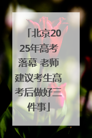 北京2025年高考落幕 老师建议考生高考后做好三件事