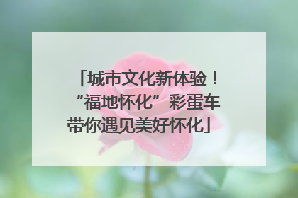 城市文化新体验！“福地怀化”彩蛋车带你遇见美好怀化