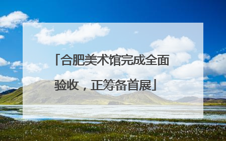 合肥美术馆完成全面验收，正筹备首展