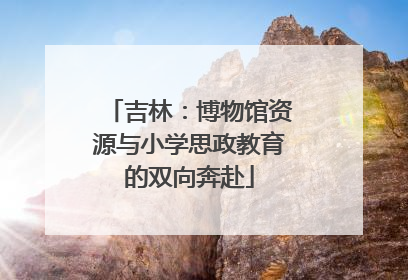 吉林：博物馆资源与小学思政教育的双向奔赴