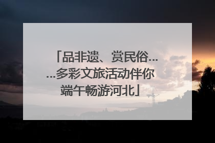 品非遗、赏民俗……多彩文旅活动伴你端午畅游河北