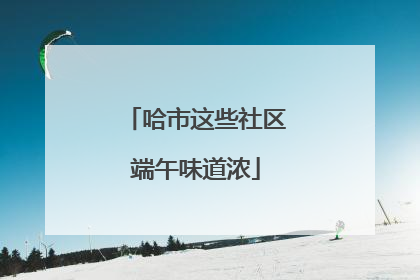 哈市这些社区端午味道浓
