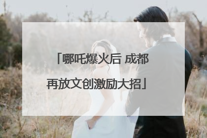 哪吒爆火后 成都再放文创激励大招