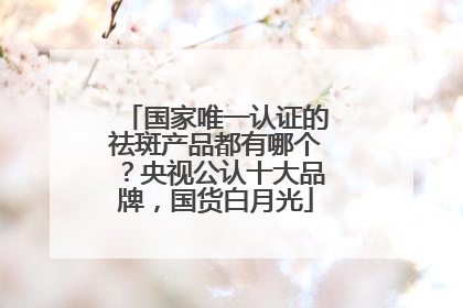 国家唯一认证的祛斑产品都有哪个？央视公认十大品牌，国货白月光