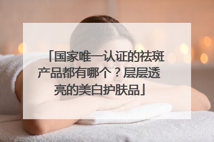 国家唯一认证的祛斑产品都有哪个？层层透亮的美白护肤品