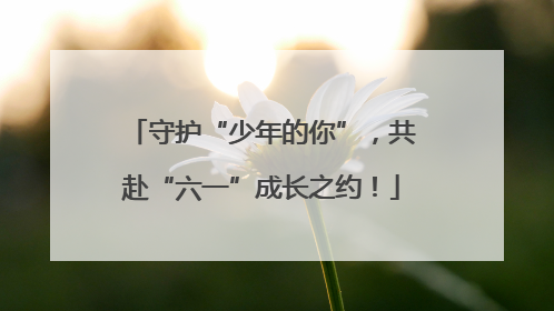 守护“少年的你”，共赴“六一”成长之约！