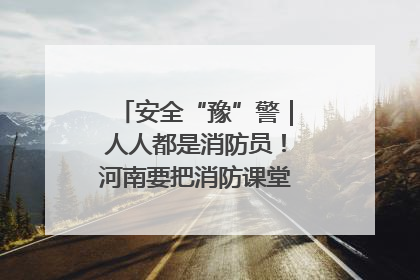 安全“豫”警｜人人都是消防员！河南要把消防课堂搬进社区第一线