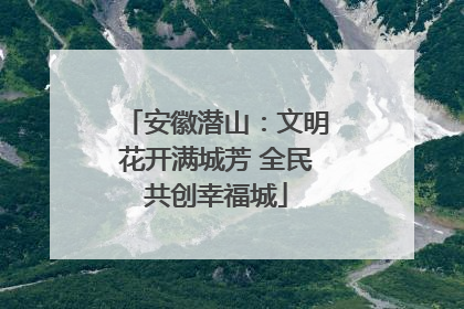 安徽潜山：文明花开满城芳 全民共创幸福城