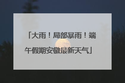 大雨！局部暴雨！端午假期安徽最新天气