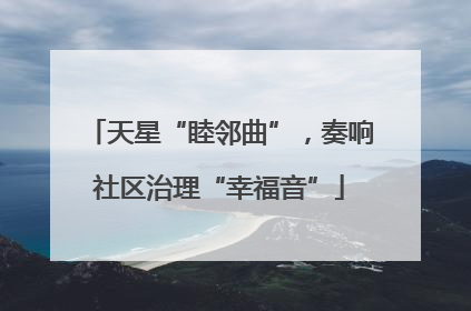天星“睦邻曲”，奏响社区治理“幸福音”