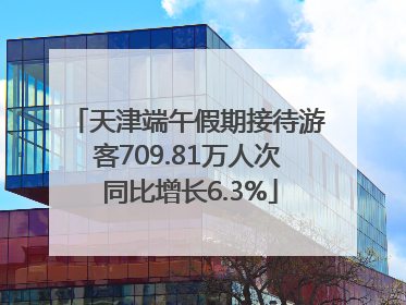 天津端午假期接待游客709.81万人次 同比增长6.3%