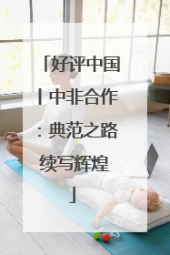 好评中国丨中非合作：典范之路 续写辉煌
