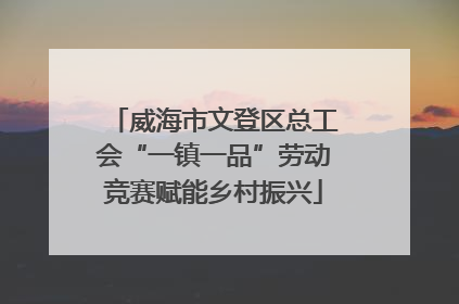 威海市文登区总工会“一镇一品”劳动竞赛赋能乡村振兴