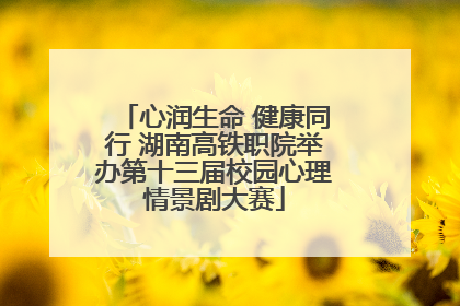 心润生命 健康同行 湖南高铁职院举办第十三届校园心理情景剧大赛