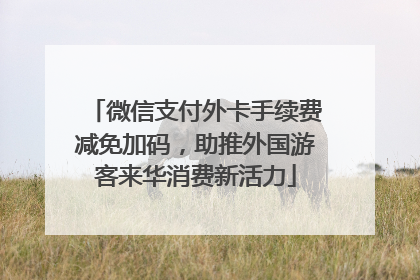 微信支付外卡手续费减免加码，助推外国游客来华消费新活力